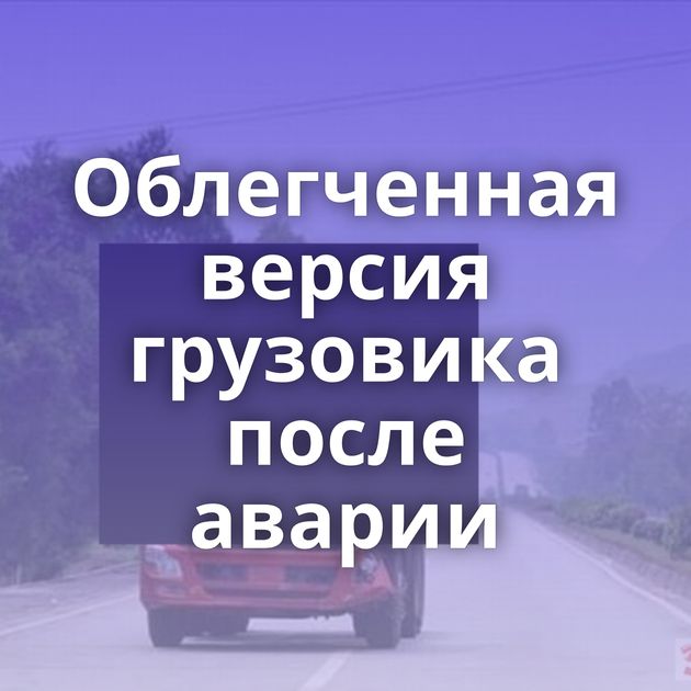 Облегченная версия грузовика после аварии