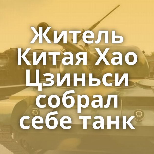 Житель Китая Хао Цзиньси собрал себе танк