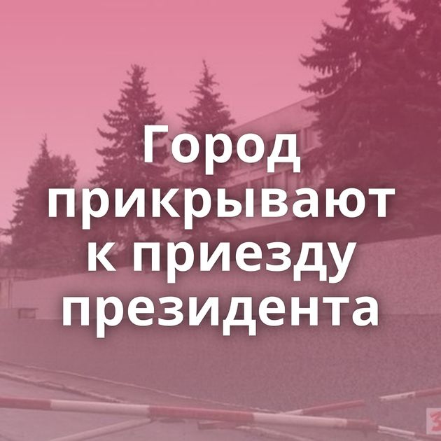 Город прикрывают к приезду президента