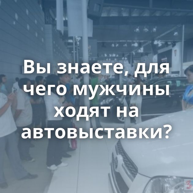 Вы знаете, для чего мужчины ходят на автовыставки?