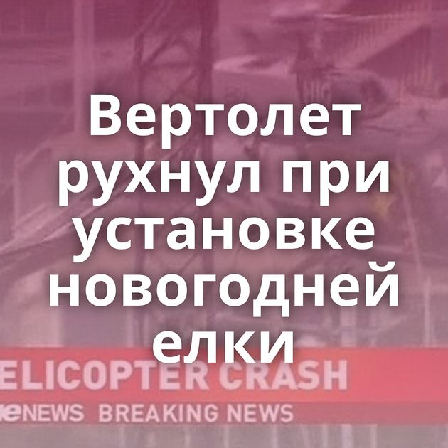 Вертолет рухнул при установке новогодней елки