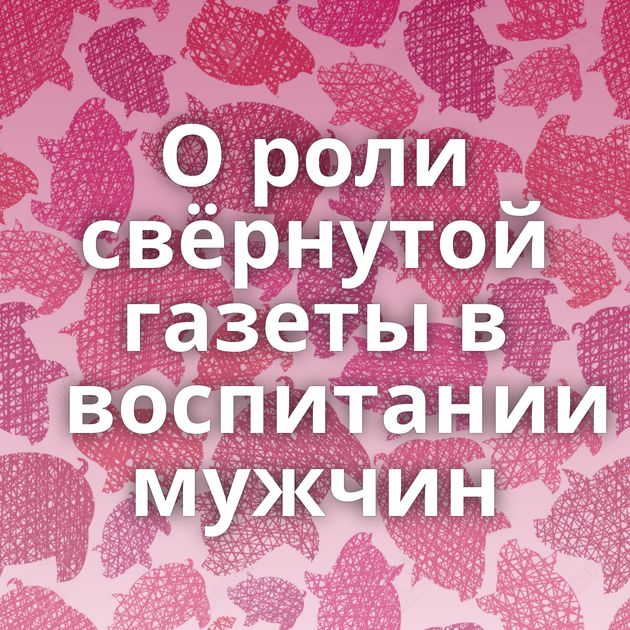 О роли свёрнутой газеты в воспитании мужчин