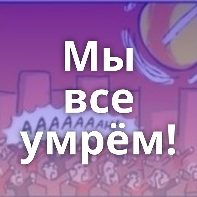 Мы все умрём!