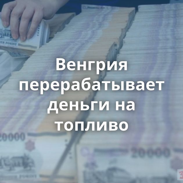 Венгрия перерабатывает деньги на топливо