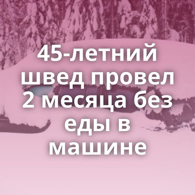 45-летний швед провел 2 месяца без еды в машине