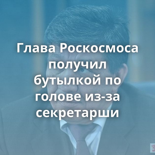 Глава Роскосмоса получил бутылкой по голове из-за секретарши