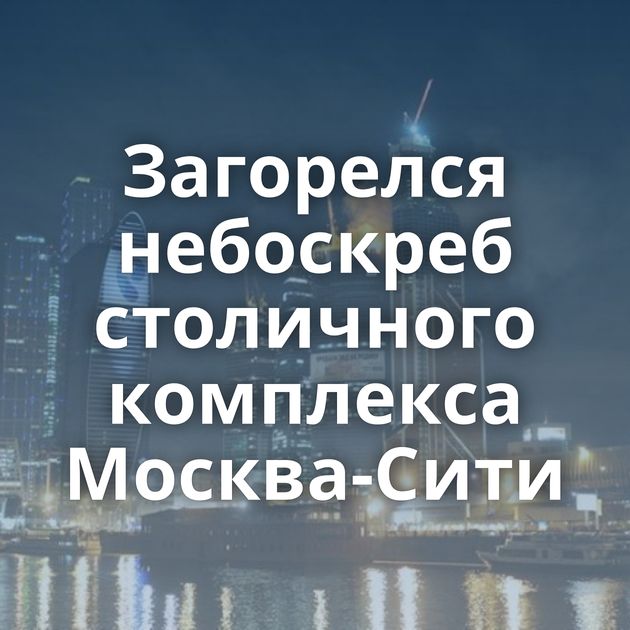 Загорелся небоскреб столичного комплекса Москва-Сити