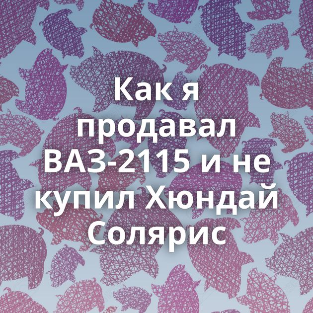 Как я продавал ВАЗ-2115 и не купил Хюндай Солярис