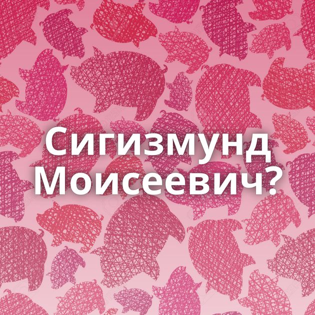 Сигизмунд Моисеевич?