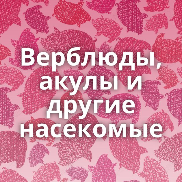 Верблюды, акулы и другие насекомые