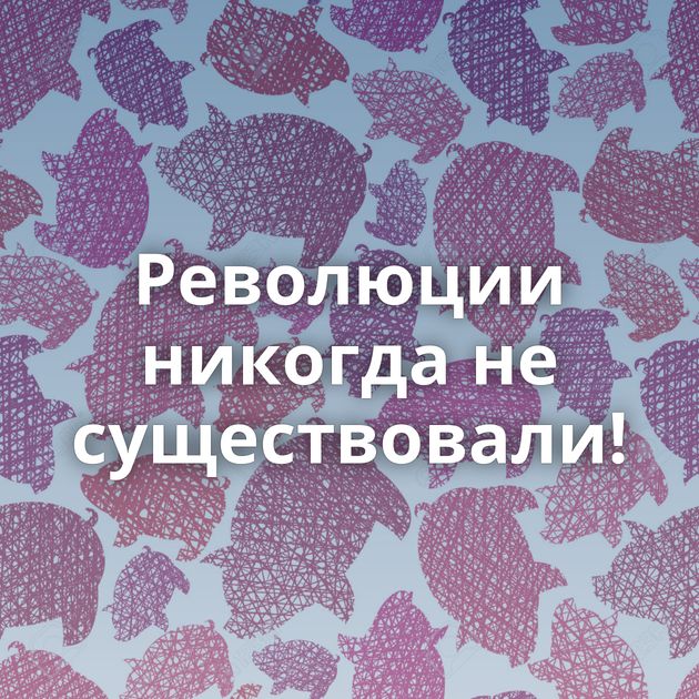 Революции никогда не существовали!