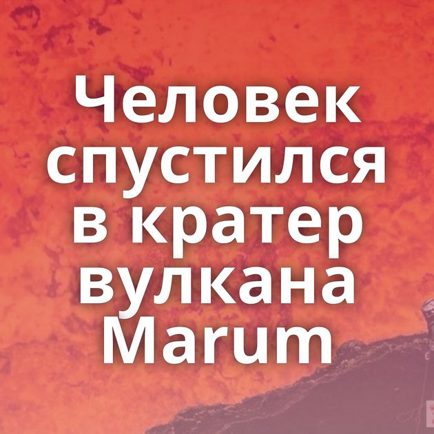 Человек спустился в кратер вулкана Marum