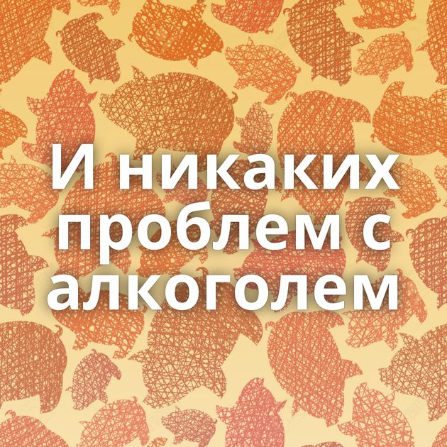 И никаких проблем с алкоголем