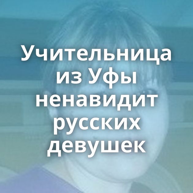 Учительница из Уфы ненавидит русских девушек