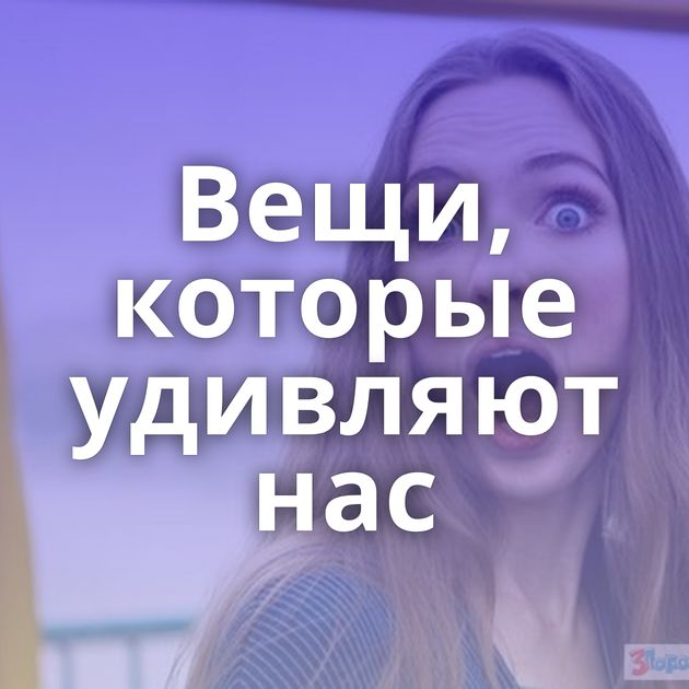 Вещи, которые удивляют нас