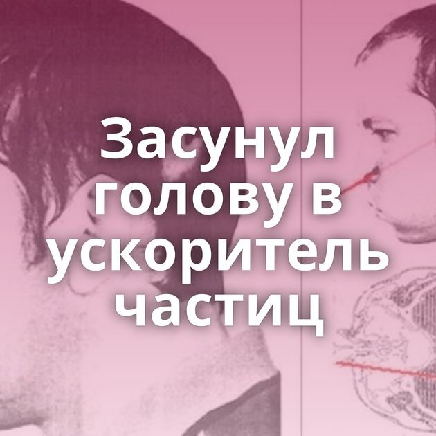 Засунул голову в ускоритель частиц