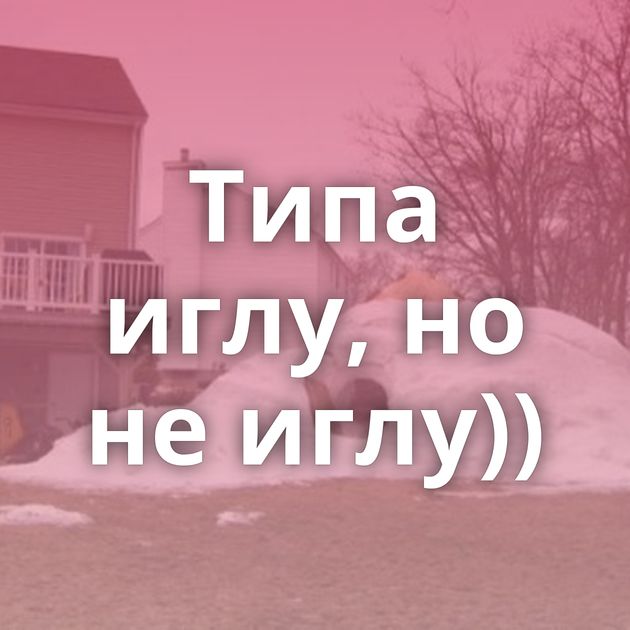 Типа иглу, но не иглу))