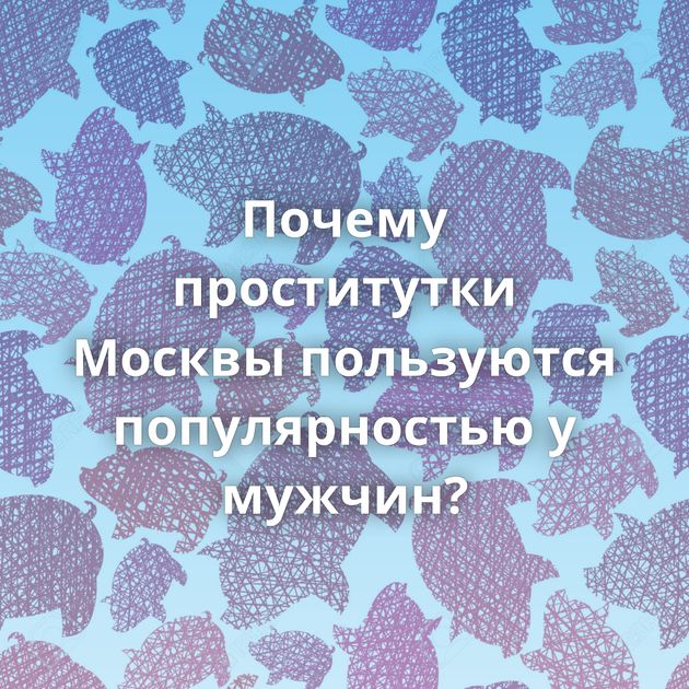 Почему проститутки Москвы пользуются популярностью у мужчин?