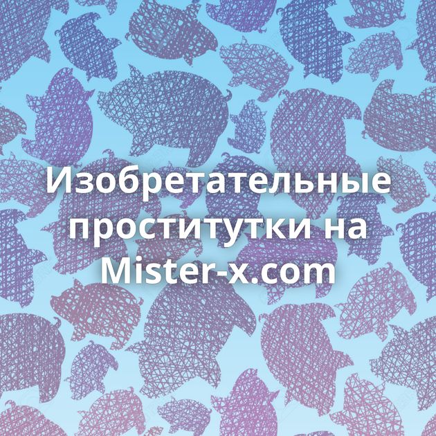 Изобретательные проститутки на Mister-x.com