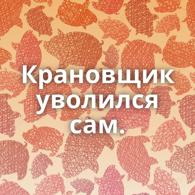 Крановщик уволился сам.