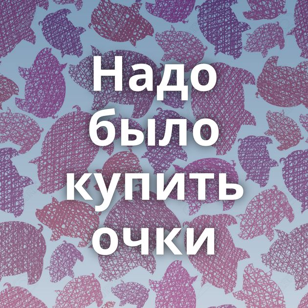 Надо было купить очки