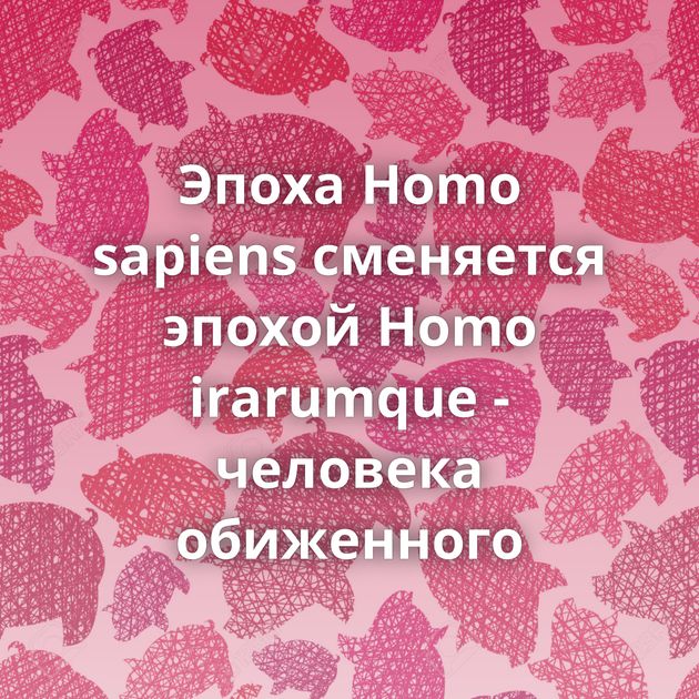 Эпоха Homo sapiens сменяется эпохой Homo irarumque - человека обиженного