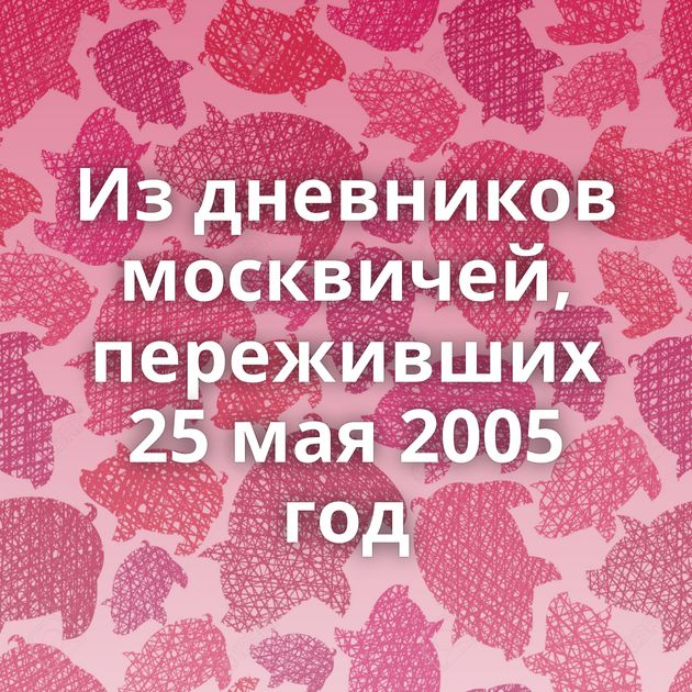 Из дневников москвичей, переживших 25 мая 2005 год