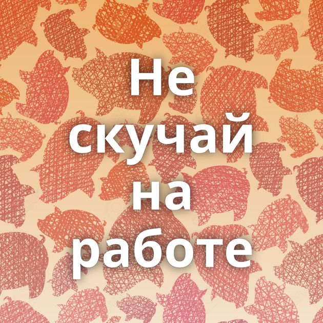 Не скучай на работе