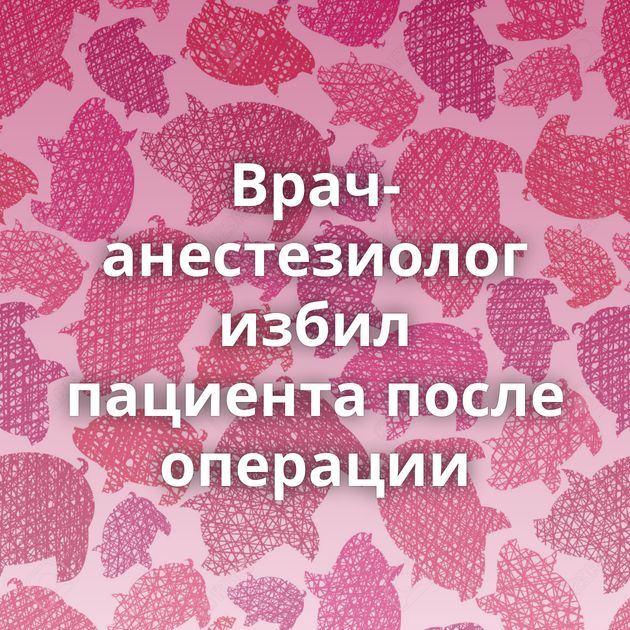 Врач-анестезиолог избил пациента после операции