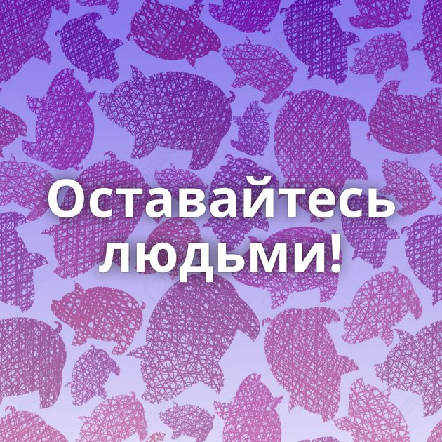 Оставайтесь людьми!