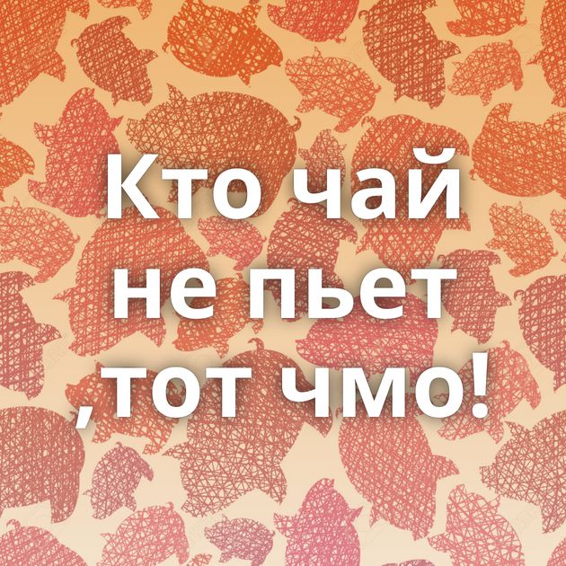 Кто чай не пьет ,тот чмо!