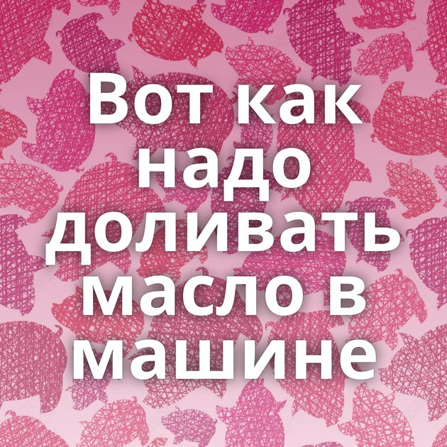 Вот как надо доливать масло в машине