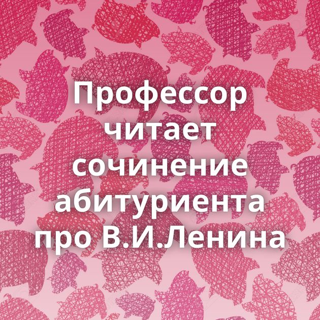 Профессор читает сочинение абитуриента про В.И.Ленина