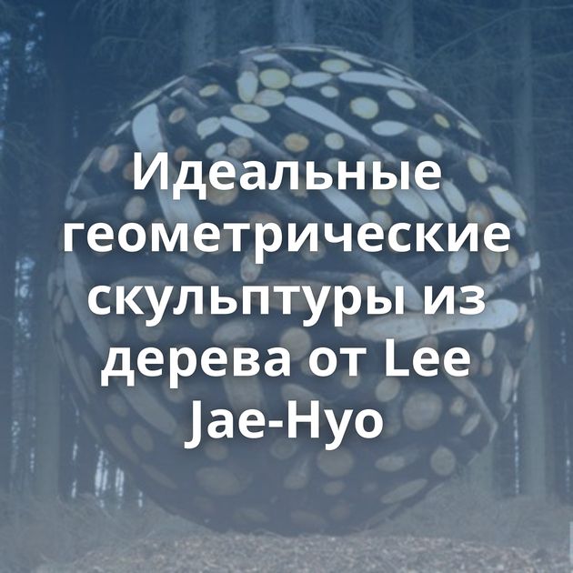 Идеальные геометрические скульптуры из дерева от Lee Jae-Hyo