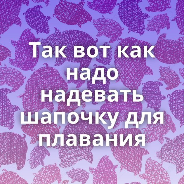 Так вот как надо надевать шапочку для плавания