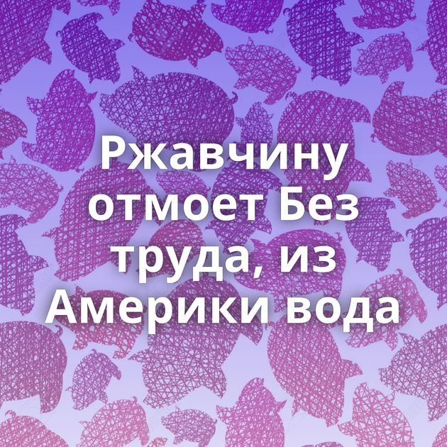 Ржавчину отмоет Без труда, из Америки вода