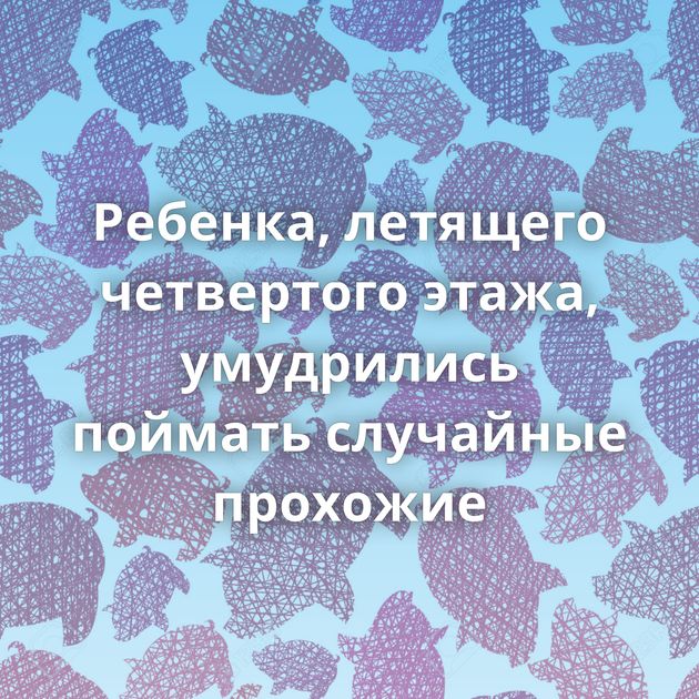 Ребенка, летящего четвертого этажа, умудрились поймать случайные прохожие