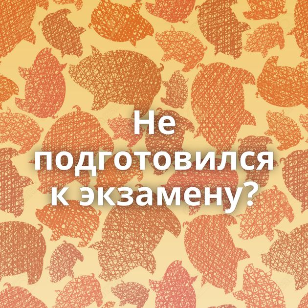 Не подготовился к экзамену?