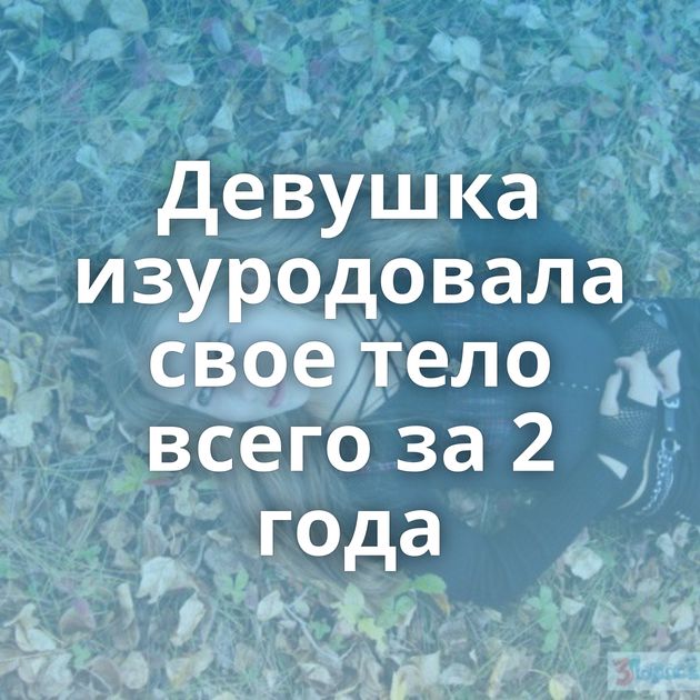 Девушка изуродовала свое тело всего за 2 года