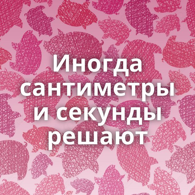 Иногда сантиметры и секунды решают