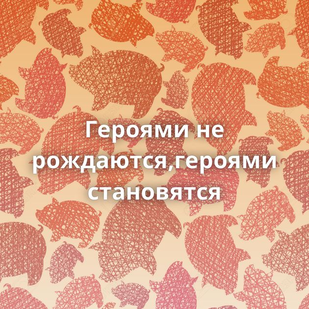 Героями не рождаются,героями становятся