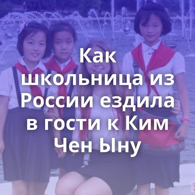 Как школьница из России ездила в гости к Ким Чен Ыну