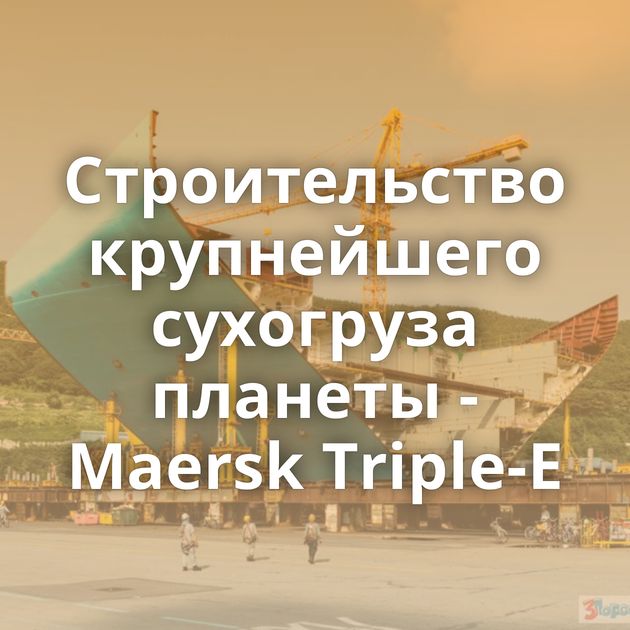 Строительство крупнейшего сухогруза планеты - Maersk Triple-E