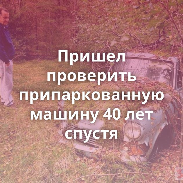 Пришел проверить припаркованную машину 40 лет спустя