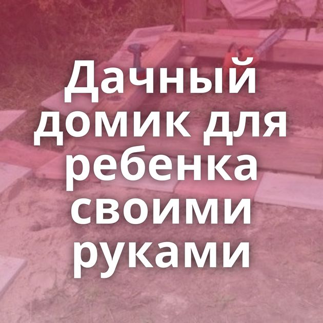 Дачный домик для ребенка своими руками