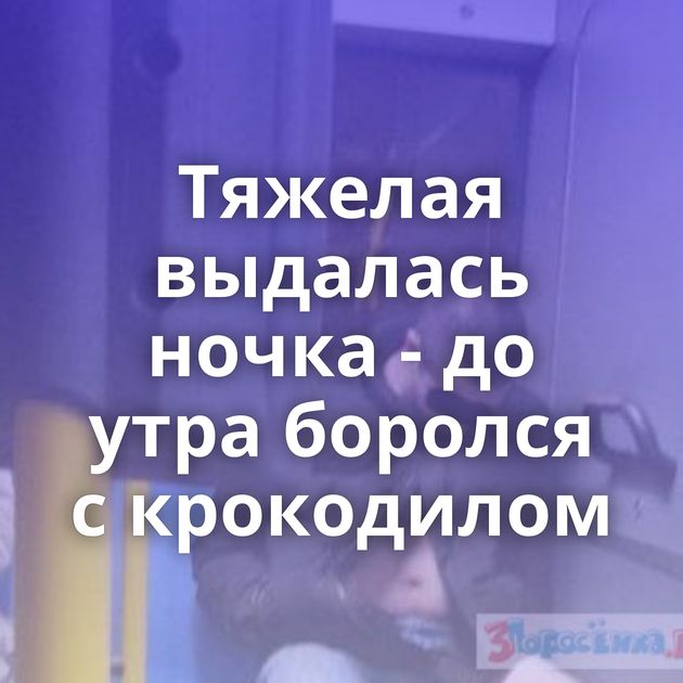 Тяжелая выдалась ночка - до утра боролся с крокодилом