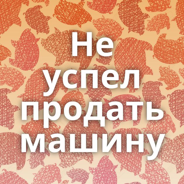 Не успел продать машину