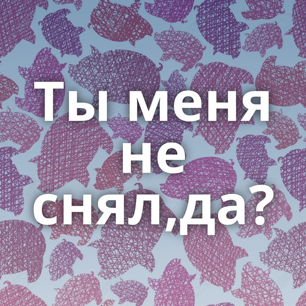 Ты меня не снял,да?