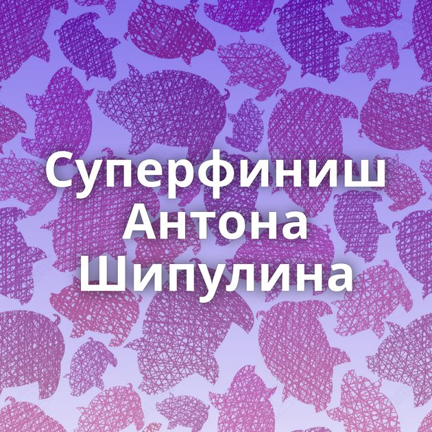 Суперфиниш Антона Шипулина