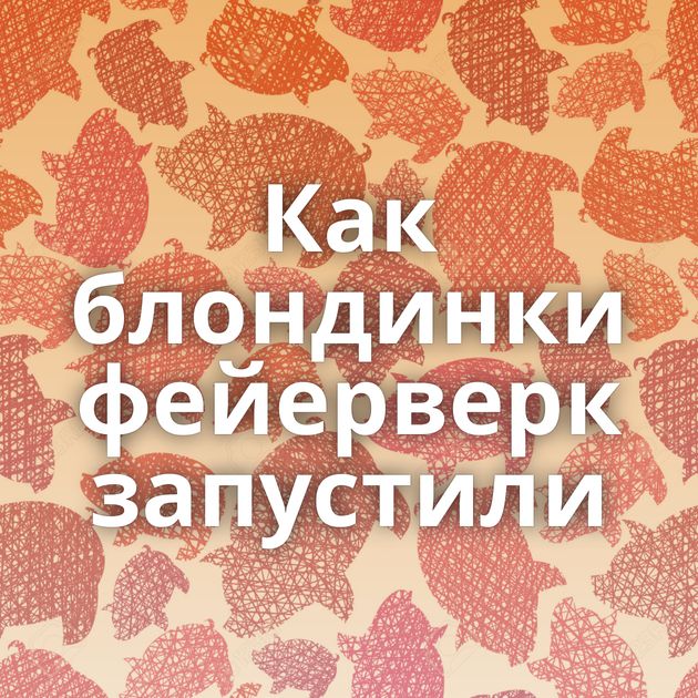 Как блондинки фейерверк запустили